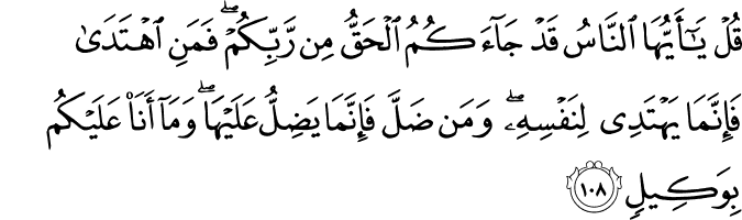 قُلْ يَا أَيُّهَا النَّاسُ قَدْ جَاءَكُمُ الْحَقُّ مِن رَّبِّكُمْ ۖ فَمَنِ اهْتَدَىٰ فَإِنَّمَا يَهْتَدِي لِنَفْسِهِ ۖ وَمَن ضَلَّ فَإِنَّمَا يَضِلُّ عَلَيْهَا ۖ وَمَا أَنَا عَلَيْكُم بِوَكِيلٍ