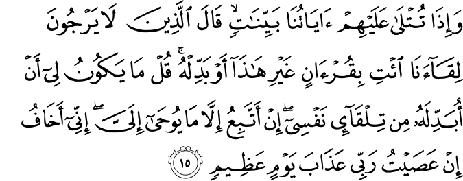 وَإِذَا تُتْلَىٰ عَلَيْهِمْ آيَاتُنَا بَيِّنَاتٍ ۙ قَالَ الَّذِينَ لَا يَرْجُونَ لِقَاءَنَا ائْتِ بِقُرْآنٍ غَيْرِ هَـٰذَا أَوْ بَدِّلْهُ ۚ قُلْ مَا يَكُونُ لِي أَنْ أُبَدِّلَهُ مِن تِلْقَاءِ نَفْسِي ۖ إِنْ أَتَّبِعُ إِلَّا مَا يُوحَىٰ إِلَيَّ ۖ إِنِّي أَخَافُ إِنْ عَصَيْتُ رَبِّي عَذَابَ يَوْمٍ عَظِيمٍ