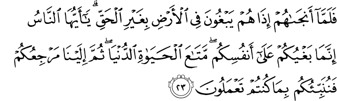 فَلَمَّا أَنجَاهُمْ إِذَا هُمْ يَبْغُونَ فِي الْأَرْضِ بِغَيْرِ الْحَقِّ ۗ يَا أَيُّهَا النَّاسُ إِنَّمَا بَغْيُكُمْ عَلَىٰ أَنفُسِكُم ۖ مَّتَاعَ الْحَيَاةِ الدُّنْيَا ۖ ثُمَّ إِلَيْنَا مَرْجِعُكُمْ فَنُنَبِّئُكُم بِمَا كُنتُمْ تَعْمَلُونَ