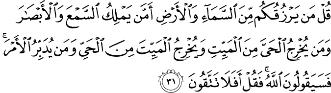 قُلْ مَن يَرْزُقُكُم مِّنَ السَّمَاءِ وَالْأَرْضِ أَمَّن يَمْلِكُ السَّمْعَ وَالْأَبْصَارَ وَمَن يُخْرِجُ الْحَيَّ مِنَ الْمَيِّتِ وَيُخْرِجُ الْمَيِّتَ مِنَ الْحَيِّ وَمَن يُدَبِّرُ الْأَمْرَ ۚ فَسَيَقُولُونَ اللَّهُ ۚ فَقُلْ أَفَلَا تَتَّقُونَ
