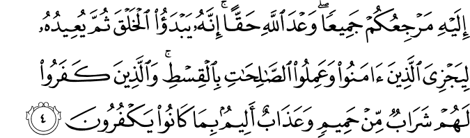 إِلَيْهِ مَرْجِعُكُمْ جَمِيعًا ۖ وَعْدَ اللَّهِ حَقًّا ۚ إِنَّهُ يَبْدَأُ الْخَلْقَ ثُمَّ يُعِيدُهُ لِيَجْزِيَ الَّذِينَ آمَنُوا وَعَمِلُوا الصَّالِحَاتِ بِالْقِسْطِ ۚ وَالَّذِينَ كَفَرُوا لَهُمْ شَرَابٌ مِّنْ حَمِيمٍ وَعَذَابٌ أَلِيمٌ بِمَا كَانُوا يَكْفُرُونَ