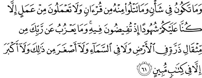 وَمَا تَكُونُ فِي شَأْنٍ وَمَا تَتْلُو مِنْهُ مِن قُرْآنٍ وَلَا تَعْمَلُونَ مِنْ عَمَلٍ إِلَّا كُنَّا عَلَيْكُمْ شُهُودًا إِذْ تُفِيضُونَ فِيهِ ۚ وَمَا يَعْزُبُ عَن رَّبِّكَ مِن مِّثْقَالِ ذَرَّةٍ فِي الْأَرْضِ وَلَا فِي السَّمَاءِ وَلَا أَصْغَرَ مِن ذَٰلِكَ وَلَا أَكْبَرَ إِلَّا فِي كِتَابٍ مُّبِينٍ