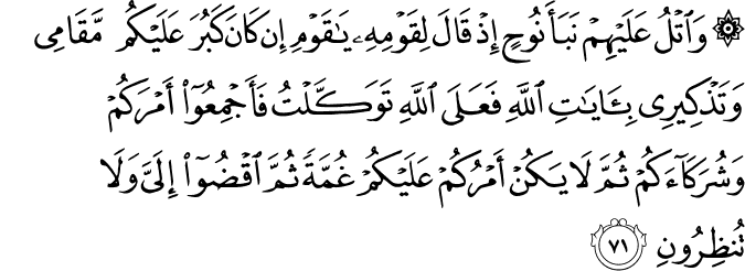 وَاتْلُ عَلَيْهِمْ نَبَأَ نُوحٍ إِذْ قَالَ لِقَوْمِهِ يَا قَوْمِ إِن كَانَ كَبُرَ عَلَيْكُم مَّقَامِي وَتَذْكِيرِي بِآيَاتِ اللَّهِ فَعَلَى اللَّهِ تَوَكَّلْتُ فَأَجْمِعُوا أَمْرَكُمْ وَشُرَكَاءَكُمْ ثُمَّ لَا يَكُنْ أَمْرُكُمْ عَلَيْكُمْ غُمَّةً ثُمَّ اقْضُوا إِلَيَّ وَلَا تُنظِرُونِ