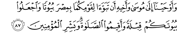 وَأَوْحَيْنَا إِلَىٰ مُوسَىٰ وَأَخِيهِ أَن تَبَوَّآ لِقَوْمِكُمَا بِمِصْرَ بُيُوتًا وَاجْعَلُوا بُيُوتَكُمْ قِبْلَةً وَأَقِيمُوا الصَّلَاةَ ۗ وَبَشِّرِ الْمُؤْمِنِينَ