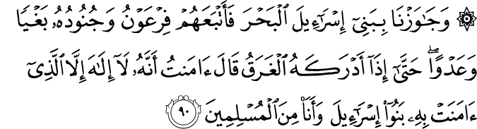 وَجَاوَزْنَا بِبَنِي إِسْرَائِيلَ الْبَحْرَ فَأَتْبَعَهُمْ فِرْعَوْنُ وَجُنُودُهُ بَغْيًا وَعَدْوًا ۖ حَتَّىٰ إِذَا أَدْرَكَهُ الْغَرَقُ قَالَ آمَنتُ أَنَّهُ لَا إِلَـٰهَ إِلَّا الَّذِي آمَنَتْ بِهِ بَنُو إِسْرَائِيلَ وَأَنَا مِنَ الْمُسْلِمِينَ