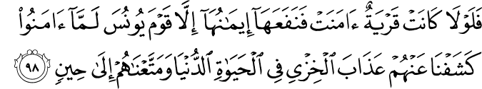 فَلَوْلَا كَانَتْ قَرْيَةٌ آمَنَتْ فَنَفَعَهَا إِيمَانُهَا إِلَّا قَوْمَ يُونُسَ لَمَّا آمَنُوا كَشَفْنَا عَنْهُمْ عَذَابَ الْخِزْيِ فِي الْحَيَاةِ الدُّنْيَا وَمَتَّعْنَاهُمْ إِلَىٰ حِينٍ
