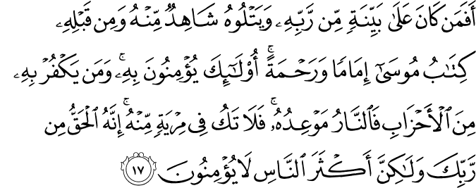 أَفَمَن كَانَ عَلَىٰ بَيِّنَةٍ مِّن رَّبِّهِ وَيَتْلُوهُ شَاهِدٌ مِّنْهُ وَمِن قَبْلِهِ كِتَابُ مُوسَىٰ إِمَامًا وَرَحْمَةً ۚ أُولَـٰئِكَ يُؤْمِنُونَ بِهِ ۚ وَمَن يَكْفُرْ بِهِ مِنَ الْأَحْزَابِ فَالنَّارُ مَوْعِدُهُ ۚ فَلَا تَكُ فِي مِرْيَةٍ مِّنْهُ ۚ إِنَّهُ الْحَقُّ مِن رَّبِّكَ وَلَـٰكِنَّ أَكْثَرَ النَّاسِ لَا يُؤْمِنُونَ