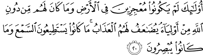 أُولَـٰئِكَ لَمْ يَكُونُوا مُعْجِزِينَ فِي الْأَرْضِ وَمَا كَانَ لَهُم مِّن دُونِ اللَّهِ مِنْ أَوْلِيَاءَ ۘ يُضَاعَفُ لَهُمُ الْعَذَابُ ۚ مَا كَانُوا يَسْتَطِيعُونَ السَّمْعَ وَمَا كَانُوا يُبْصِرُونَ