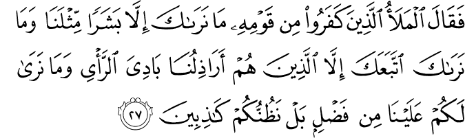 فَقَالَ الْمَلَأُ الَّذِينَ كَفَرُوا مِن قَوْمِهِ مَا نَرَاكَ إِلَّا بَشَرًا مِّثْلَنَا وَمَا نَرَاكَ اتَّبَعَكَ إِلَّا الَّذِينَ هُمْ أَرَاذِلُنَا بَادِيَ الرَّأْيِ وَمَا نَرَىٰ لَكُمْ عَلَيْنَا مِن فَضْلٍ بَلْ نَظُنُّكُمْ كَاذِبِينَ