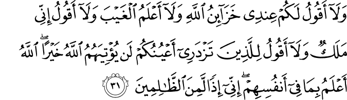 وَلَا أَقُولُ لَكُمْ عِندِي خَزَائِنُ اللَّهِ وَلَا أَعْلَمُ الْغَيْبَ وَلَا أَقُولُ إِنِّي مَلَكٌ وَلَا أَقُولُ لِلَّذِينَ تَزْدَرِي أَعْيُنُكُمْ لَن يُؤْتِيَهُمُ اللَّهُ خَيْرًا ۖ اللَّهُ أَعْلَمُ بِمَا فِي أَنفُسِهِمْ ۖ إِنِّي إِذًا لَّمِنَ الظَّالِمِينَ