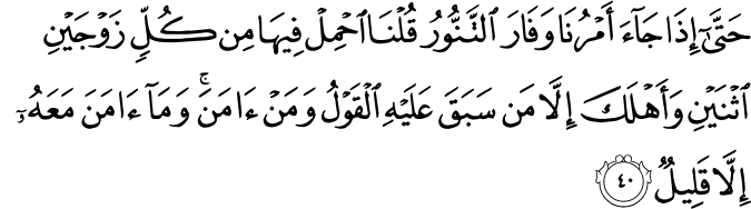 حَتَّىٰ إِذَا جَاءَ أَمْرُنَا وَفَارَ التَّنُّورُ قُلْنَا احْمِلْ فِيهَا مِن كُلٍّ زَوْجَيْنِ اثْنَيْنِ وَأَهْلَكَ إِلَّا مَن سَبَقَ عَلَيْهِ الْقَوْلُ وَمَنْ آمَنَ ۚ وَمَا آمَنَ مَعَهُ إِلَّا قَلِيلٌ