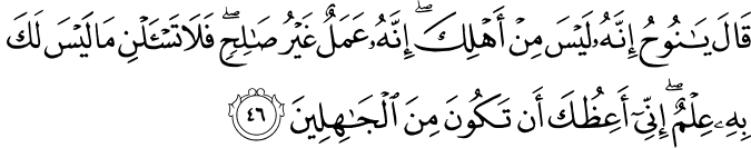قَالَ يَا نُوحُ إِنَّهُ لَيْسَ مِنْ أَهْلِكَ ۖ إِنَّهُ عَمَلٌ غَيْرُ صَالِحٍ ۖ فَلَا تَسْأَلْنِ مَا لَيْسَ لَكَ بِهِ عِلْمٌ ۖ إِنِّي أَعِظُكَ أَن تَكُونَ مِنَ الْجَاهِلِينَ