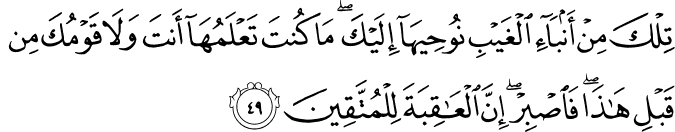تِلْكَ مِنْ أَنبَاءِ الْغَيْبِ نُوحِيهَا إِلَيْكَ ۖ مَا كُنتَ تَعْلَمُهَا أَنتَ وَلَا قَوْمُكَ مِن قَبْلِ هَـٰذَا ۖ فَاصْبِرْ ۖ إِنَّ الْعَاقِبَةَ لِلْمُتَّقِينَ