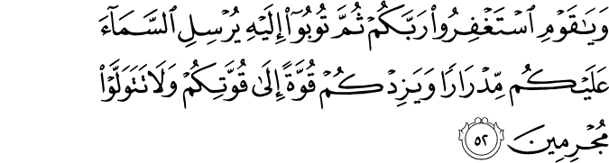 وَيَا قَوْمِ اسْتَغْفِرُوا رَبَّكُمْ ثُمَّ تُوبُوا إِلَيْهِ يُرْسِلِ السَّمَاءَ عَلَيْكُم مِّدْرَارًا وَيَزِدْكُمْ قُوَّةً إِلَىٰ قُوَّتِكُمْ وَلَا تَتَوَلَّوْا مُجْرِمِينَ