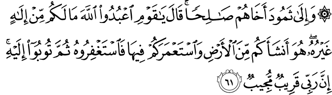 وَإِلَىٰ ثَمُودَ أَخَاهُمْ صَالِحًا ۚ قَالَ يَا قَوْمِ اعْبُدُوا اللَّهَ مَا لَكُم مِّنْ إِلَـٰهٍ غَيْرُهُ ۖ هُوَ أَنشَأَكُم مِّنَ الْأَرْضِ وَاسْتَعْمَرَكُمْ فِيهَا فَاسْتَغْفِرُوهُ ثُمَّ تُوبُوا إِلَيْهِ ۚ إِنَّ رَبِّي قَرِيبٌ مُّجِيبٌ