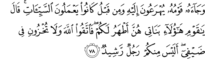 وَجَاءَهُ قَوْمُهُ يُهْرَعُونَ إِلَيْهِ وَمِن قَبْلُ كَانُوا يَعْمَلُونَ السَّيِّئَاتِ ۚ قَالَ يَا قَوْمِ هَـٰؤُلَاءِ بَنَاتِي هُنَّ أَطْهَرُ لَكُمْ ۖ فَاتَّقُوا اللَّهَ وَلَا تُخْزُونِ فِي ضَيْفِي ۖ أَلَيْسَ مِنكُمْ رَجُلٌ رَّشِيدٌ