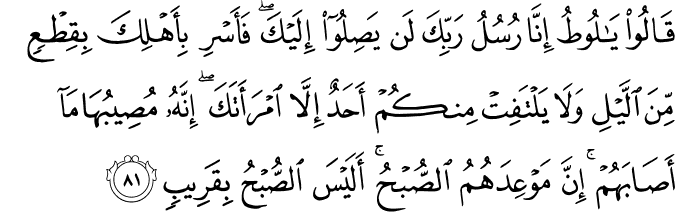 قَالُوا يَا لُوطُ إِنَّا رُسُلُ رَبِّكَ لَن يَصِلُوا إِلَيْكَ ۖ فَأَسْرِ بِأَهْلِكَ بِقِطْعٍ مِّنَ اللَّيْلِ وَلَا يَلْتَفِتْ مِنكُمْ أَحَدٌ إِلَّا امْرَأَتَكَ ۖ إِنَّهُ مُصِيبُهَا مَا أَصَابَهُمْ ۚ إِنَّ مَوْعِدَهُمُ الصُّبْحُ ۚ أَلَيْسَ الصُّبْحُ بِقَرِيبٍ