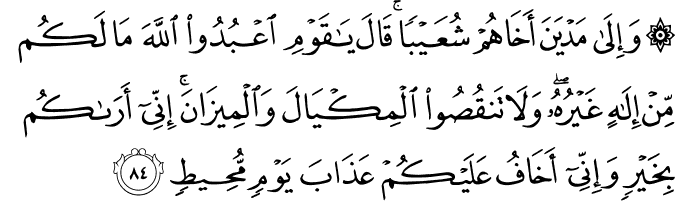 وَإِلَىٰ مَدْيَنَ أَخَاهُمْ شُعَيْبًا ۚ قَالَ يَا قَوْمِ اعْبُدُوا اللَّهَ مَا لَكُم مِّنْ إِلَـٰهٍ غَيْرُهُ ۖ وَلَا تَنقُصُوا الْمِكْيَالَ وَالْمِيزَانَ ۚ إِنِّي أَرَاكُم بِخَيْرٍ وَإِنِّي أَخَافُ عَلَيْكُمْ عَذَابَ يَوْمٍ مُّحِيطٍ