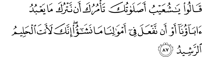 قَالُوا يَا شُعَيْبُ أَصَلَاتُكَ تَأْمُرُكَ أَن نَّتْرُكَ مَا يَعْبُدُ آبَاؤُنَا أَوْ أَن نَّفْعَلَ فِي أَمْوَالِنَا مَا نَشَاءُ ۖ إِنَّكَ لَأَنتَ الْحَلِيمُ الرَّشِيدُ