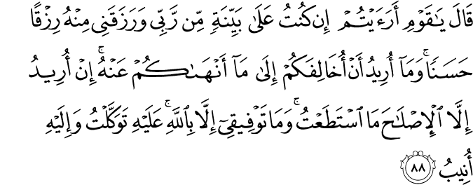قَالَ يَا قَوْمِ أَرَأَيْتُمْ إِن كُنتُ عَلَىٰ بَيِّنَةٍ مِّن رَّبِّي وَرَزَقَنِي مِنْهُ رِزْقًا حَسَنًا ۚ وَمَا أُرِيدُ أَنْ أُخَالِفَكُمْ إِلَىٰ مَا أَنْهَاكُمْ عَنْهُ ۚ إِنْ أُرِيدُ إِلَّا الْإِصْلَاحَ مَا اسْتَطَعْتُ ۚ وَمَا تَوْفِيقِي إِلَّا بِاللَّهِ ۚ عَلَيْهِ تَوَكَّلْتُ وَإِلَيْهِ أُنِيبُ