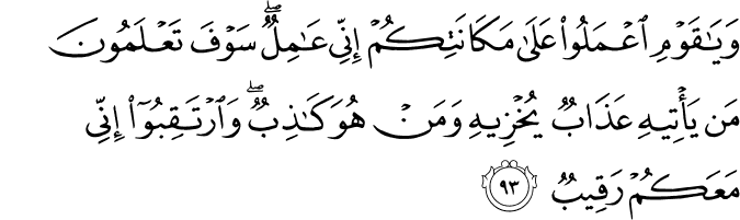 وَيَا قَوْمِ اعْمَلُوا عَلَىٰ مَكَانَتِكُمْ إِنِّي عَامِلٌ ۖ سَوْفَ تَعْلَمُونَ مَن يَأْتِيهِ عَذَابٌ يُخْزِيهِ وَمَنْ هُوَ كَاذِبٌ ۖ وَارْتَقِبُوا إِنِّي مَعَكُمْ رَقِيبٌ
