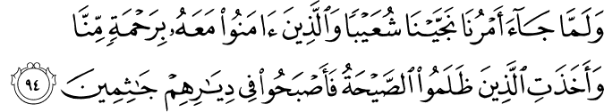 وَلَمَّا جَاءَ أَمْرُنَا نَجَّيْنَا شُعَيْبًا وَالَّذِينَ آمَنُوا مَعَهُ بِرَحْمَةٍ مِّنَّا وَأَخَذَتِ الَّذِينَ ظَلَمُوا الصَّيْحَةُ فَأَصْبَحُوا فِي دِيَارِهِمْ جَاثِمِينَ