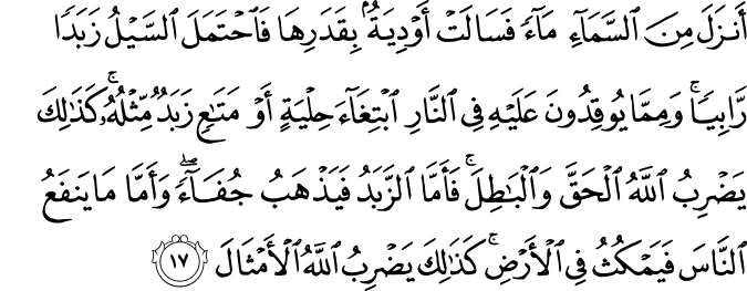 أَنزَلَ مِنَ السَّمَاءِ مَاءً فَسَالَتْ أَوْدِيَةٌ بِقَدَرِهَا فَاحْتَمَلَ السَّيْلُ زَبَدًا رَّابِيًا ۚ وَمِمَّا يُوقِدُونَ عَلَيْهِ فِي النَّارِ ابْتِغَاءَ حِلْيَةٍ أَوْ مَتَاعٍ زَبَدٌ مِّثْلُهُ ۚ كَذَٰلِكَ يَضْرِبُ اللَّهُ الْحَقَّ وَالْبَاطِلَ ۚ فَأَمَّا الزَّبَدُ فَيَذْهَبُ جُفَاءً ۖ وَأَمَّا مَا يَنفَعُ النَّاسَ فَيَمْكُثُ فِي الْأَرْضِ ۚ كَذَٰلِكَ يَضْرِبُ اللَّهُ الْأَمْثَالَ