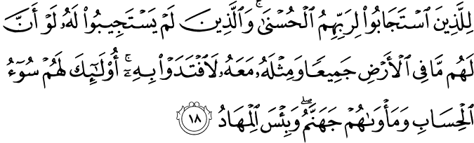 لِلَّذِينَ اسْتَجَابُوا لِرَبِّهِمُ الْحُسْنَىٰ ۚ وَالَّذِينَ لَمْ يَسْتَجِيبُوا لَهُ لَوْ أَنَّ لَهُم مَّا فِي الْأَرْضِ جَمِيعًا وَمِثْلَهُ مَعَهُ لَافْتَدَوْا بِهِ ۚ أُولَـٰئِكَ لَهُمْ سُوءُ الْحِسَابِ وَمَأْوَاهُمْ جَهَنَّمُ ۖ وَبِئْسَ الْمِهَادُ