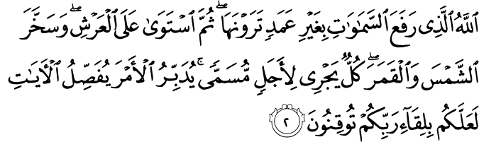 اللَّهُ الَّذِي رَفَعَ السَّمَاوَاتِ بِغَيْرِ عَمَدٍ تَرَوْنَهَا ۖ ثُمَّ اسْتَوَىٰ عَلَى الْعَرْشِ ۖ وَسَخَّرَ الشَّمْسَ وَالْقَمَرَ ۖ كُلٌّ يَجْرِي لِأَجَلٍ مُّسَمًّى ۚ يُدَبِّرُ الْأَمْرَ يُفَصِّلُ الْآيَاتِ لَعَلَّكُم بِلِقَاءِ رَبِّكُمْ تُوقِنُونَ