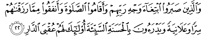 وَالَّذِينَ صَبَرُوا ابْتِغَاءَ وَجْهِ رَبِّهِمْ وَأَقَامُوا الصَّلَاةَ وَأَنفَقُوا مِمَّا رَزَقْنَاهُمْ سِرًّا وَعَلَانِيَةً وَيَدْرَءُونَ بِالْحَسَنَةِ السَّيِّئَةَ أُولَـٰئِكَ لَهُمْ عُقْبَى الدَّارِ
