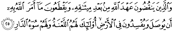 وَالَّذِينَ يَنقُضُونَ عَهْدَ اللَّهِ مِن بَعْدِ مِيثَاقِهِ وَيَقْطَعُونَ مَا أَمَرَ اللَّهُ بِهِ أَن يُوصَلَ وَيُفْسِدُونَ فِي الْأَرْضِ ۙ أُولَـٰئِكَ لَهُمُ اللَّعْنَةُ وَلَهُمْ سُوءُ الدَّارِ