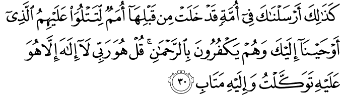 كَذَٰلِكَ أَرْسَلْنَاكَ فِي أُمَّةٍ قَدْ خَلَتْ مِن قَبْلِهَا أُمَمٌ لِّتَتْلُوَ عَلَيْهِمُ الَّذِي أَوْحَيْنَا إِلَيْكَ وَهُمْ يَكْفُرُونَ بِالرَّحْمَـٰنِ ۚ قُلْ هُوَ رَبِّي لَا إِلَـٰهَ إِلَّا هُوَ عَلَيْهِ تَوَكَّلْتُ وَإِلَيْهِ مَتَابِ