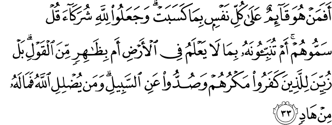 أَفَمَنْ هُوَ قَائِمٌ عَلَىٰ كُلِّ نَفْسٍ بِمَا كَسَبَتْ ۗ وَجَعَلُوا لِلَّهِ شُرَكَاءَ قُلْ سَمُّوهُمْ ۚ أَمْ تُنَبِّئُونَهُ بِمَا لَا يَعْلَمُ فِي الْأَرْضِ أَم بِظَاهِرٍ مِّنَ الْقَوْلِ ۗ بَلْ زُيِّنَ لِلَّذِينَ كَفَرُوا مَكْرُهُمْ وَصُدُّوا عَنِ السَّبِيلِ ۗ وَمَن يُضْلِلِ اللَّهُ فَمَا لَهُ مِنْ هَادٍ