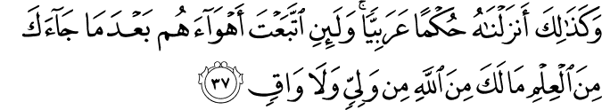 وَكَذَٰلِكَ أَنزَلْنَاهُ حُكْمًا عَرَبِيًّا ۚ وَلَئِنِ اتَّبَعْتَ أَهْوَاءَهُم بَعْدَ مَا جَاءَكَ مِنَ الْعِلْمِ مَا لَكَ مِنَ اللَّهِ مِن وَلِيٍّ وَلَا وَاقٍ