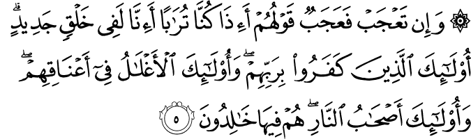 وَإِن تَعْجَبْ فَعَجَبٌ قَوْلُهُمْ أَإِذَا كُنَّا تُرَابًا أَإِنَّا لَفِي خَلْقٍ جَدِيدٍ ۗ أُولَـٰئِكَ الَّذِينَ كَفَرُوا بِرَبِّهِمْ ۖ وَأُولَـٰئِكَ الْأَغْلَالُ فِي أَعْنَاقِهِمْ ۖ وَأُولَـٰئِكَ أَصْحَابُ النَّارِ ۖ هُمْ فِيهَا خَالِدُونَ