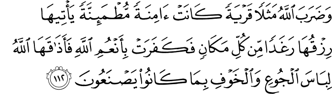 وَضَرَبَ اللَّهُ مَثَلًا قَرْيَةً كَانَتْ آمِنَةً مُّطْمَئِنَّةً يَأْتِيهَا رِزْقُهَا رَغَدًا مِّن كُلِّ مَكَانٍ فَكَفَرَتْ بِأَنْعُمِ اللَّهِ فَأَذَاقَهَا اللَّهُ لِبَاسَ الْجُوعِ وَالْخَوْفِ بِمَا كَانُوا يَصْنَعُونَ