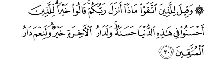 وَقِيلَ لِلَّذِينَ اتَّقَوْا مَاذَا أَنزَلَ رَبُّكُمْ ۚ قَالُوا خَيْرًا ۗ لِّلَّذِينَ أَحْسَنُوا فِي هَـٰذِهِ الدُّنْيَا حَسَنَةٌ ۚ وَلَدَارُ الْآخِرَةِ خَيْرٌ ۚ وَلَنِعْمَ دَارُ الْمُتَّقِينَ