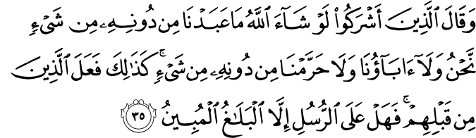 وَقَالَ الَّذِينَ أَشْرَكُوا لَوْ شَاءَ اللَّهُ مَا عَبَدْنَا مِن دُونِهِ مِن شَيْءٍ نَّحْنُ وَلَا آبَاؤُنَا وَلَا حَرَّمْنَا مِن دُونِهِ مِن شَيْءٍ ۚ كَذَٰلِكَ فَعَلَ الَّذِينَ مِن قَبْلِهِمْ ۚ فَهَلْ عَلَى الرُّسُلِ إِلَّا الْبَلَاغُ الْمُبِينُ