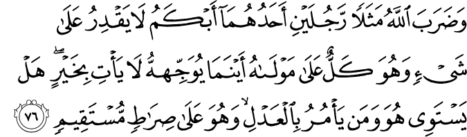 وَضَرَبَ اللَّهُ مَثَلًا رَّجُلَيْنِ أَحَدُهُمَا أَبْكَمُ لَا يَقْدِرُ عَلَىٰ شَيْءٍ وَهُوَ كَلٌّ عَلَىٰ مَوْلَاهُ أَيْنَمَا يُوَجِّههُّ لَا يَأْتِ بِخَيْرٍ ۖ هَلْ يَسْتَوِي هُوَ وَمَن يَأْمُرُ بِالْعَدْلِ ۙ وَهُوَ عَلَىٰ صِرَاطٍ مُّسْتَقِيمٍ