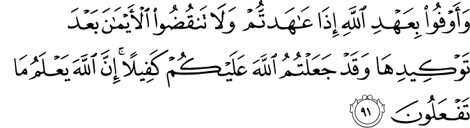 وَأَوْفُوا بِعَهْدِ اللَّهِ إِذَا عَاهَدتُّمْ وَلَا تَنقُضُوا الْأَيْمَانَ بَعْدَ تَوْكِيدِهَا وَقَدْ جَعَلْتُمُ اللَّهَ عَلَيْكُمْ كَفِيلًا ۚ إِنَّ اللَّهَ يَعْلَمُ مَا تَفْعَلُونَ