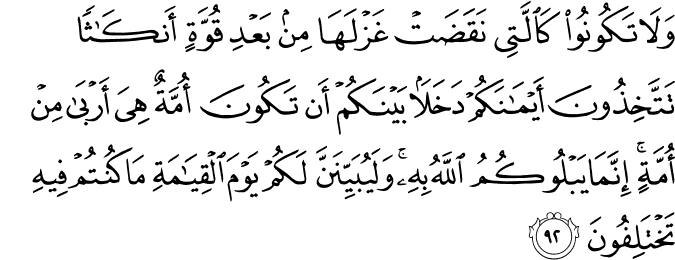 وَلَا تَكُونُوا كَالَّتِي نَقَضَتْ غَزْلَهَا مِن بَعْدِ قُوَّةٍ أَنكَاثًا تَتَّخِذُونَ أَيْمَانَكُمْ دَخَلًا بَيْنَكُمْ أَن تَكُونَ أُمَّةٌ هِيَ أَرْبَىٰ مِنْ أُمَّةٍ ۚ إِنَّمَا يَبْلُوكُمُ اللَّهُ بِهِ ۚ وَلَيُبَيِّنَنَّ لَكُمْ يَوْمَ الْقِيَامَةِ مَا كُنتُمْ فِيهِ تَخْتَلِفُونَ