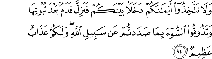 وَلَا تَتَّخِذُوا أَيْمَانَكُمْ دَخَلًا بَيْنَكُمْ فَتَزِلَّ قَدَمٌ بَعْدَ ثُبُوتِهَا وَتَذُوقُوا السُّوءَ بِمَا صَدَدتُّمْ عَن سَبِيلِ اللَّهِ ۖ وَلَكُمْ عَذَابٌ عَظِيمٌ