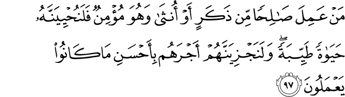 مَنْ عَمِلَ صَالِحًا مِّن ذَكَرٍ أَوْ أُنثَىٰ وَهُوَ مُؤْمِنٌ فَلَنُحْيِيَنَّهُ حَيَاةً طَيِّبَةً ۖ وَلَنَجْزِيَنَّهُمْ أَجْرَهُم بِأَحْسَنِ مَا كَانُوا يَعْمَلُونَ