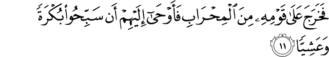 فَخَرَجَ عَلَىٰ قَوْمِهِ مِنَ الْمِحْرَابِ فَأَوْحَىٰ إِلَيْهِمْ أَن سَبِّحُوا بُكْرَةً وَعَشِيًّا