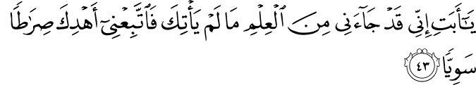 يَا أَبَتِ إِنِّي قَدْ جَاءَنِي مِنَ الْعِلْمِ مَا لَمْ يَأْتِكَ فَاتَّبِعْنِي أَهْدِكَ صِرَاطًا سَوِيًّا