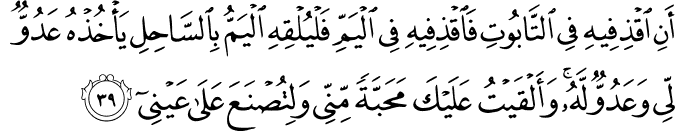 أَنِ اقْذِفِيهِ فِي التَّابُوتِ فَاقْذِفِيهِ فِي الْيَمِّ فَلْيُلْقِهِ الْيَمُّ بِالسَّاحِلِ يَأْخُذْهُ عَدُوٌّ لِّي وَعَدُوٌّ لَّهُ ۚ وَأَلْقَيْتُ عَلَيْكَ مَحَبَّةً مِّنِّي وَلِتُصْنَعَ عَلَىٰ عَيْنِي