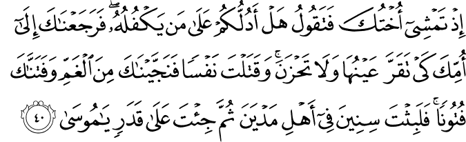 إِذْ تَمْشِي أُخْتُكَ فَتَقُولُ هَلْ أَدُلُّكُمْ عَلَىٰ مَن يَكْفُلُهُ ۖ فَرَجَعْنَاكَ إِلَىٰ أُمِّكَ كَيْ تَقَرَّ عَيْنُهَا وَلَا تَحْزَنَ ۚ وَقَتَلْتَ نَفْسًا فَنَجَّيْنَاكَ مِنَ الْغَمِّ وَفَتَنَّاكَ فُتُونًا ۚ فَلَبِثْتَ سِنِينَ فِي أَهْلِ مَدْيَنَ ثُمَّ جِئْتَ عَلَىٰ قَدَرٍ يَا مُوسَىٰ