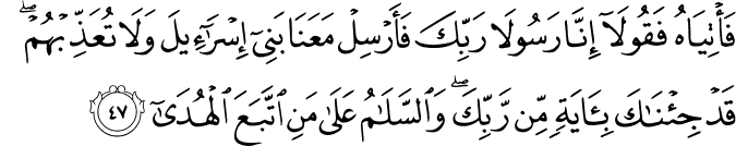 فَأْتِيَاهُ فَقُولَا إِنَّا رَسُولَا رَبِّكَ فَأَرْسِلْ مَعَنَا بَنِي إِسْرَائِيلَ وَلَا تُعَذِّبْهُمْ ۖ قَدْ جِئْنَاكَ بِآيَةٍ مِّن رَّبِّكَ ۖ وَالسَّلَامُ عَلَىٰ مَنِ اتَّبَعَ الْهُدَىٰ