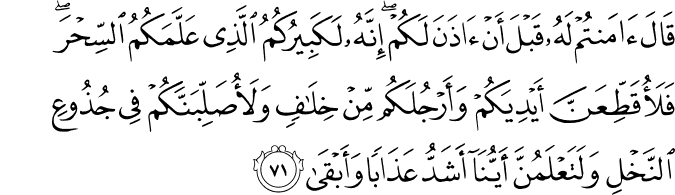 قَالَ آمَنتُمْ لَهُ قَبْلَ أَنْ آذَنَ لَكُمْ ۖ إِنَّهُ لَكَبِيرُكُمُ الَّذِي عَلَّمَكُمُ السِّحْرَ ۖ فَلَأُقَطِّعَنَّ أَيْدِيَكُمْ وَأَرْجُلَكُم مِّنْ خِلَافٍ وَلَأُصَلِّبَنَّكُمْ فِي جُذُوعِ النَّخْلِ وَلَتَعْلَمُنَّ أَيُّنَا أَشَدُّ عَذَابًا وَأَبْقَىٰ