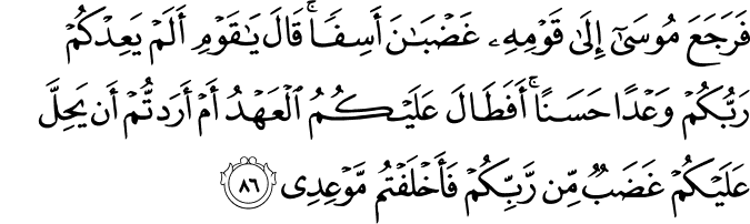فَرَجَعَ مُوسَىٰ إِلَىٰ قَوْمِهِ غَضْبَانَ أَسِفًا ۚ قَالَ يَا قَوْمِ أَلَمْ يَعِدْكُمْ رَبُّكُمْ وَعْدًا حَسَنًا ۚ أَفَطَالَ عَلَيْكُمُ الْعَهْدُ أَمْ أَرَدتُّمْ أَن يَحِلَّ عَلَيْكُمْ غَضَبٌ مِّن رَّبِّكُمْ فَأَخْلَفْتُم مَّوْعِدِي